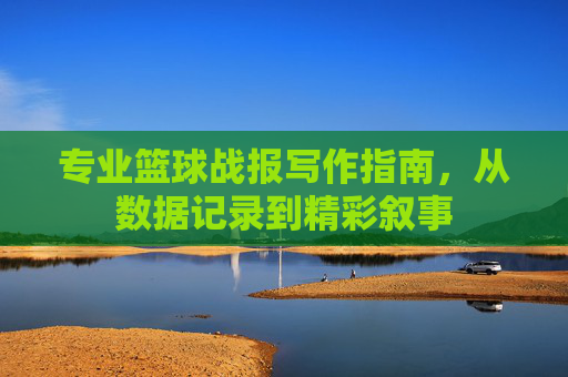 专业篮球战报写作指南，从数据记录到精彩叙事