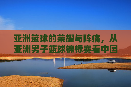 亚洲篮球的荣耀与阵痛，从亚洲男子篮球锦标赛看中国男篮的沉浮