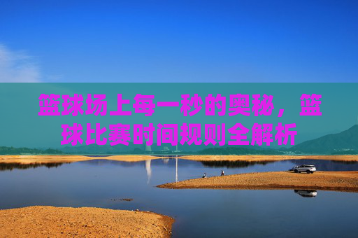 篮球场上每一秒的奥秘,篮球比赛时间规则全解析