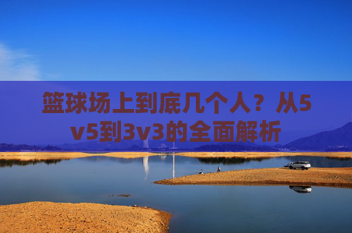 篮球场上到底几个人?从5v5到3v3的全面解析