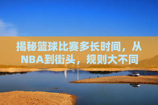 揭秘篮球比赛多长时间,从NBA到街头,规则大不同