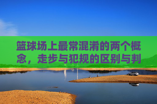 篮球场上最常混淆的两个概念,走步与犯规的区别与判定