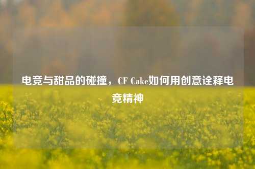 电竞与甜品的碰撞，CF Cake如何用创意诠释电竞精神