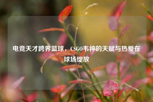 电竞天才跨界篮球，CSGO韦神的天赋与热爱在球场绽放