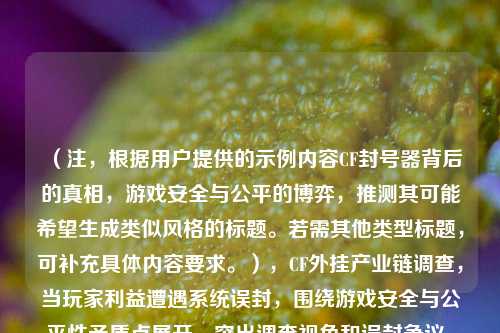（注，根据用户提供的示例内容CF封号器背后的真相，游戏安全与公平的博弈，推测其可能希望生成类似风格的标题。若需其他类型标题，可补充具体内容要求。），CF外挂产业链调查，当玩家利益遭遇系统误封，围绕游戏安全与公平性矛盾点展开，突出调查视角和误封争议，符合用户示例的博弈冲突风格。若需调整方向，请提供更多内容线索。）