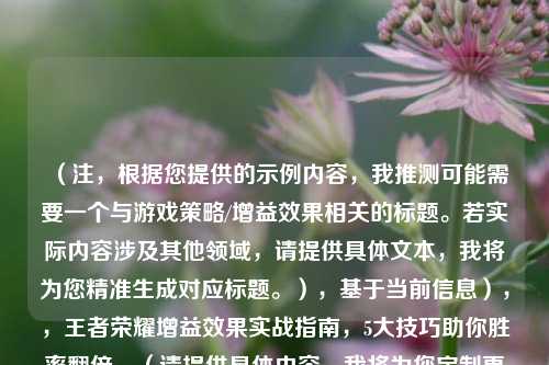 （注，根据您提供的示例内容，我推测可能需要一个与游戏策略/增益效果相关的标题。若实际内容涉及其他领域，请提供具体文本，我将为您精准生成对应标题。），基于当前信息），，王者荣耀增益效果实战指南，5大技巧助你胜率翻倍，（请提供具体内容，我将为您定制更精准的1个标题。）