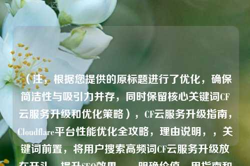 （注，根据您提供的原标题进行了优化，确保简洁性与吸引力并存，同时保留核心关键词CF云服务升级和优化策略），CF云服务升级指南，Cloudflare平台性能优化全攻略，理由说明，，关键词前置，将用户搜索高频词CF云服务升级放在开头，提升SEO效果。，明确价值，用指南和全攻略强调内容的实用性，吸引目标用户点击。，简洁有力，去掉冗余修饰词（如全面解析），直接突出性能优化这一核心痛点。，如果需要其他风格标题，可参考以下变体（任选其一），，- 技术向，Cloudflare企业版升级实操，从配置到性能调优，