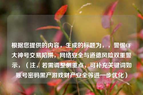 根据您提供的内容，生成的标题为，，警惕CF大神号交易陷阱， *** 安全与道德风险双重警示，（注，若需调整侧重点，可补充关键词如账号密码黑产游戏财产安全等进一步优化）