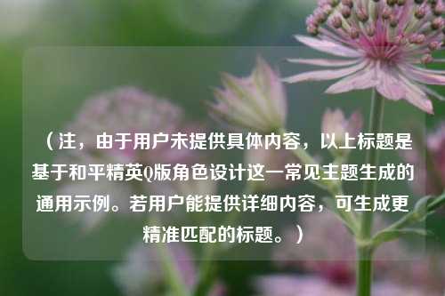 （注，由于用户未提供具体内容，以上标题是基于和平精英Q版角色设计这一常见主题生成的通用示例。若用户能提供详细内容，可生成更精准匹配的标题。）
