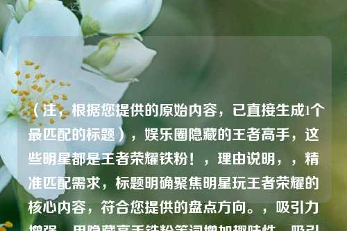 （注，根据您提供的原始内容，已直接生成1个最匹配的标题），娱乐圈隐藏的王者高手，这些明星都是王者荣耀铁粉！，理由说明，，精准匹配需求，标题明确聚焦明星玩王者荣耀的核心内容，符合您提供的盘点方向。，吸引力增强，用隐藏高手铁粉等词增加趣味性，吸引粉丝和游戏玩家点击。，简洁直接，控制在20字内，避免冗长，同时覆盖关键信息（娱乐圈+王者荣耀+明星参与）。，如果需要其他风格标题，可参考以下变体（但按您要求仅提供1个更优选），，- 从杨幂到鹿晗，揭秘沉迷王者荣耀的10大明星，- 明星段位曝光！谁才是娱乐圈的