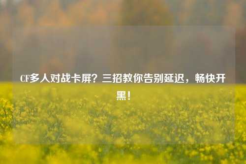 CF多人对战卡屏？三招教你告别延迟，畅快开黑！