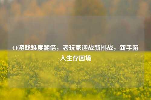 CF游戏难度翻倍，老玩家迎战新挑战，新手陷入生存困境