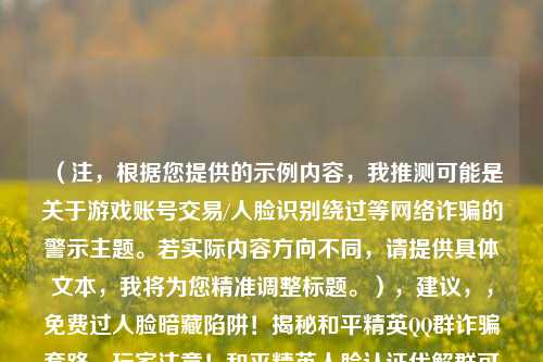 （注，根据您提供的示例内容，我推测可能是关于游戏账号交易/人脸识别绕过等 *** 诈骗的警示主题。若实际内容方向不同，请提供具体文本，我将为您精准调整标题。），建议，，免费过人脸暗藏陷阱！揭秘和平精英 *** 群诈骗套路，玩家注意！和平精英人脸认证代解群可能是盗号骗局，紧急避坑！警惕以绕过防沉迷为名的 *** 群财产诈骗，（请补充具体内容细节，我将为您优化最贴切的单一标题）