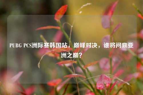 PUBG PCS洲际赛韩国站，巅峰对决，谁将问鼎亚洲之巅？