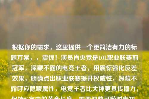 根据你的需求，这里提供一个更简洁有力的标题方案，，震惊！演员肖央竟是LOL职业联赛前冠军，深藏不露的电竞王者，用震惊强化反差效果，明确点出职业联赛提升权威性，深藏不露呼应隐藏属性，电竞王者比大神更具传播力，保持25字内的黄金长度，需要调整可随时告知，我可以提供更多版本选择。