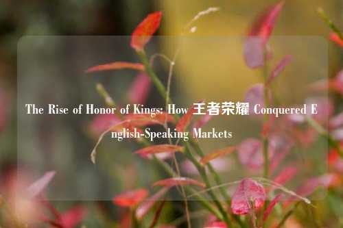 The Rise of Honor of Kings: How 王者荣耀 Conquered English-Speaking Markets