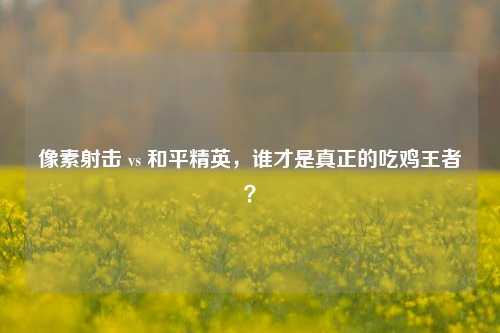 像素射击 vs 和平精英，谁才是真正的吃鸡王者？