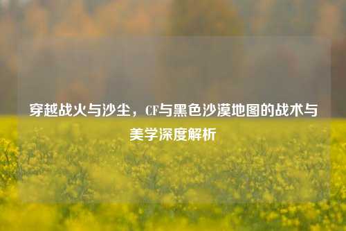 穿越战火与沙尘，CF与黑色沙漠地图的战术与美学深度解析