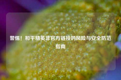 警惕！和平精英非官方链接的风险与安全防范指南