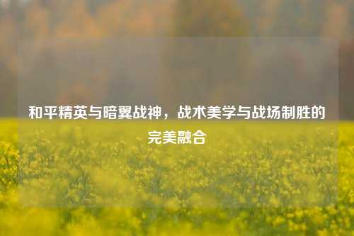 和平精英与暗翼战神，战术美学与战场制胜的完美融合