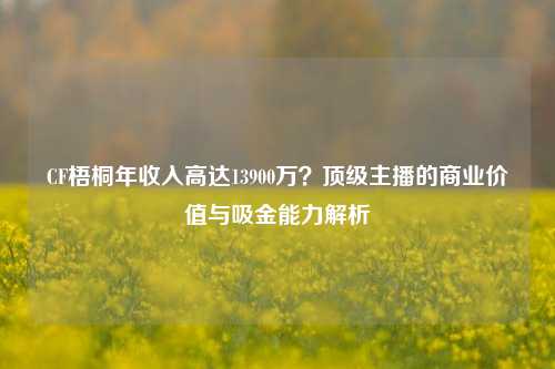 CF梧桐年收入高达13900万？顶级主播的商业价值与吸金能力解析
