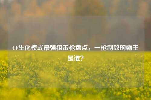 CF生化模式最强狙击枪盘点，一枪制敌的霸主是谁？