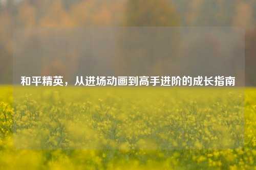 和平精英，从进场动画到高手进阶的成长指南