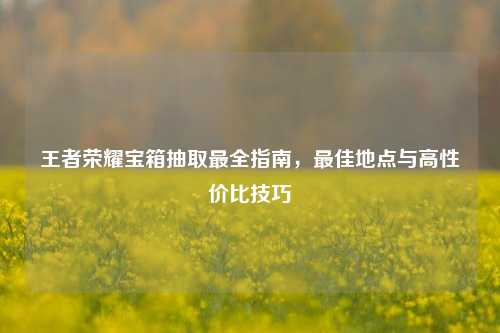 王者荣耀宝箱抽取最全指南，更佳地点与高性价比技巧