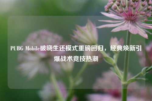PUBG Mobile破晓生还模式重磅回归，经典焕新引爆战术竞技热潮