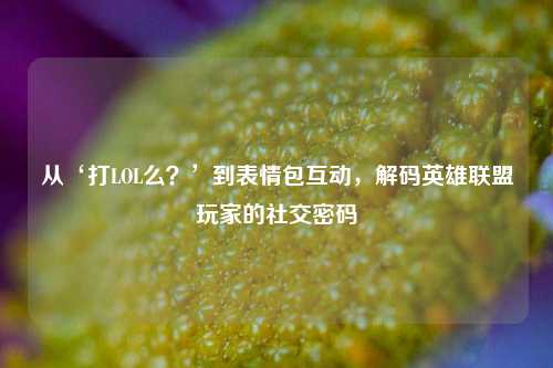 从‘打LOL么？’到表情包互动，解码英雄联盟玩家的社交密码