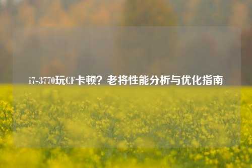 i7-3770玩CF卡顿?老将性能分析与优化指南