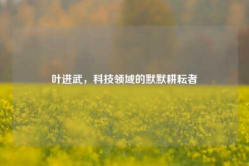 叶进武,科技领域的默默耕耘者