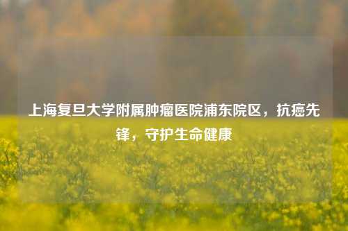 上海复旦大学附属肿瘤医院浦东院区,抗癌先锋,守护生命健康