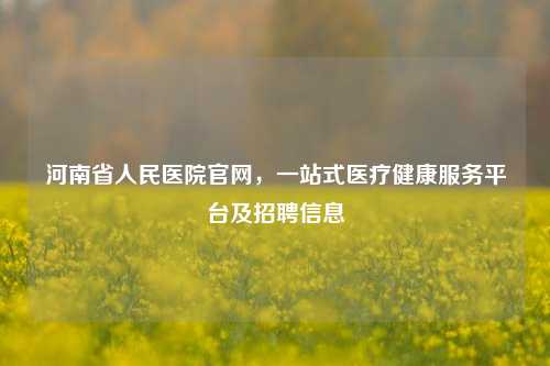 河南省人民医院官网,一站式医疗健康服务平台及 *** 信息