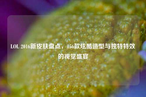 LOL 2016新皮肤盘点，156款炫酷造型与独特特效的视觉盛宴