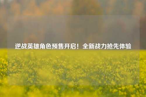 逆战英雄角色预售开启！全新战力抢先体验