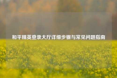 和平精英登录大厅详细步骤与常见问题指南