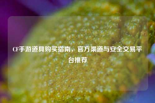 CF手游道具购买指南，官方渠道与安全交易平台推荐