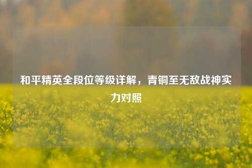 和平精英全段位等级详解,青铜至无敌战神实力对照