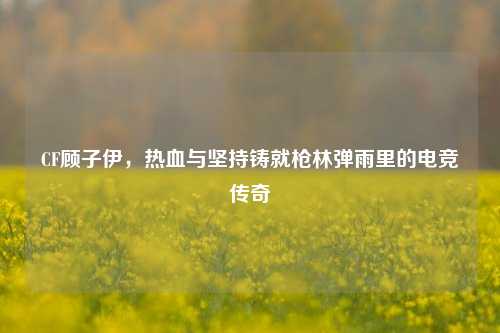 CF顾子伊,热血与坚持铸就枪林弹雨里的电竞传奇