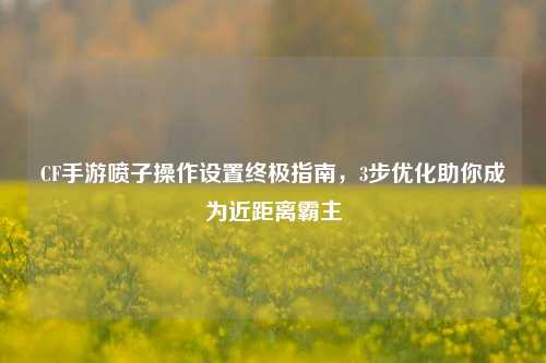 CF手游喷子操作设置终极指南,3步优化助你成为近距离霸主