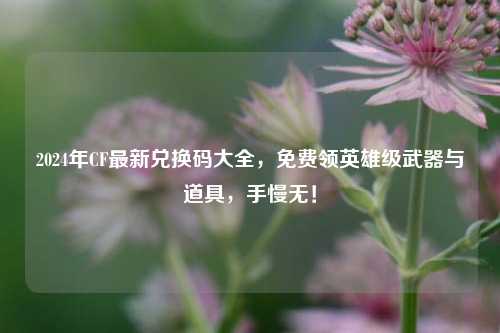 2024年CF最新兑换码大全,免费领英雄级武器与道具,手慢无!