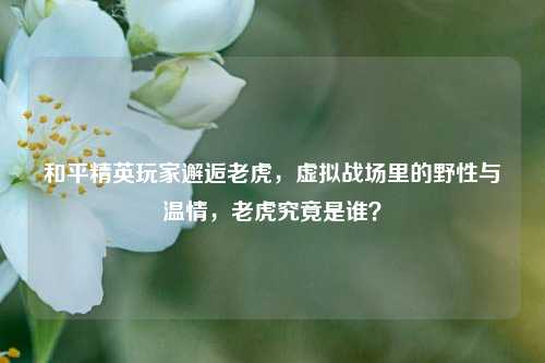 和平精英玩家邂逅老虎,虚拟战场里的野性与温情,老虎究竟是谁?