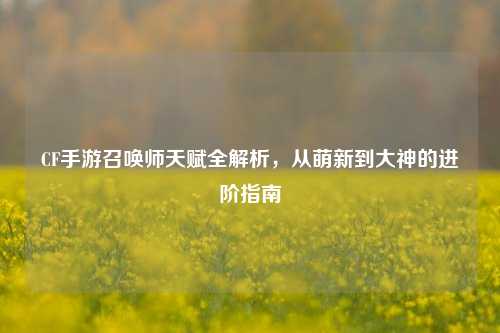 CF手游召唤师天赋全解析,从萌新到大神的进阶指南