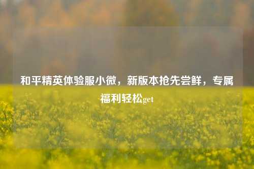 和平精英体验服小微，新版本抢先尝鲜，专属福利轻松get