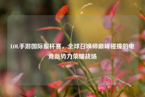 LOL手游国际服杯赛，全球召唤师巅峰碰撞的电竞新势力荣耀战场