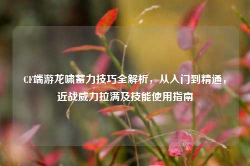 CF端游龙啸蓄力技巧全解析，从入门到精通，近战威力拉满及技能使用指南