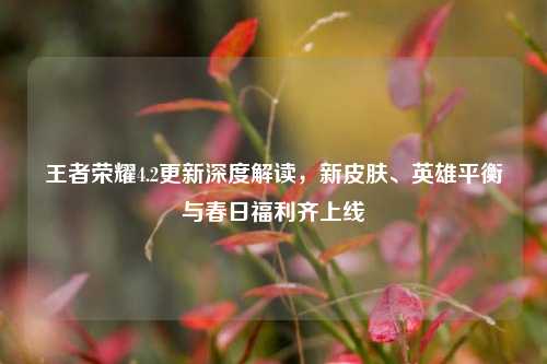 王者荣耀4.2更新深度解读,新皮肤、英雄平衡与春日福利齐上线