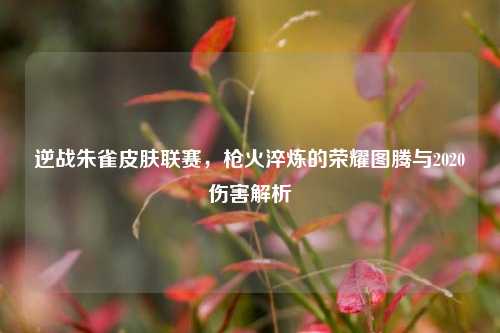 逆战朱雀皮肤联赛，枪火淬炼的荣耀图腾与2020伤害解析