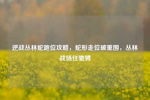 逆战丛林蛇跑位攻略，蛇形走位破重围，丛林战场任驰骋